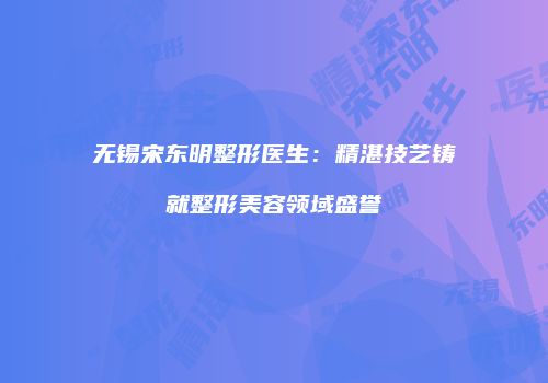 无锡宋东明整形医生：精湛技艺铸就整形美容领域盛誉