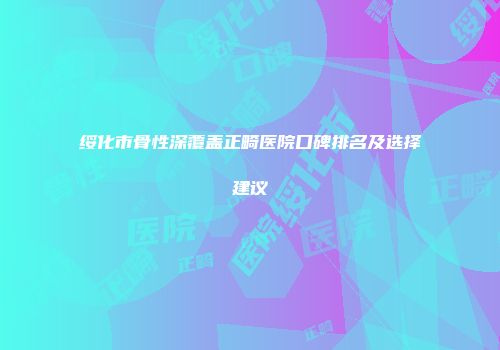 绥化市骨性深覆盖正畸医院口碑排名及选择建议