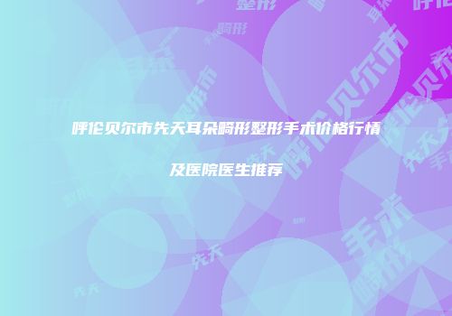 呼伦贝尔市先天耳朵畸形整形手术价格行情及医院医生推荐