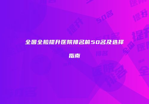 全国全脸提升医院排名前50名及选择指南