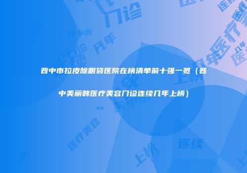 晋中市拉皮除眼袋医院在榜清单前十强一览（晋中美丽韩医疗美容门诊连续几年上榜）