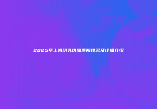 2025年上海附乳切除医院排名及详细介绍