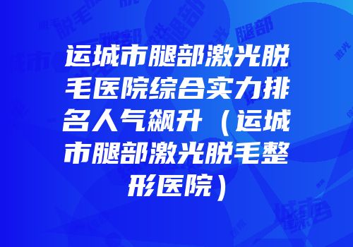 运城市腿部激光脱毛医院综合实力排名人气飙升（运城市腿部激光脱毛整形医院）