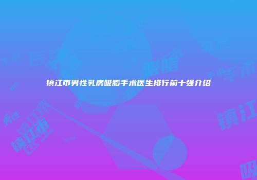 镇江市男性乳房吸脂手术医生排行前十强介绍