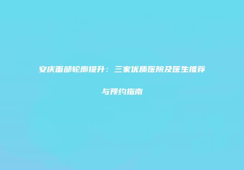 安庆面部轮廓提升：三家优质医院及医生推荐与预约指南