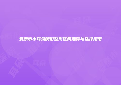 安康市小耳朵畸形整形医院推荐与选择指南