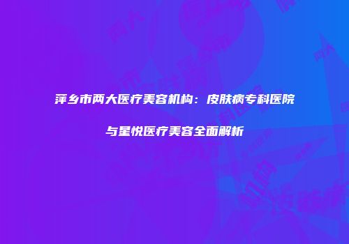 萍乡市两大医疗美容机构：皮肤病专科医院与星悦医疗美容全面解析