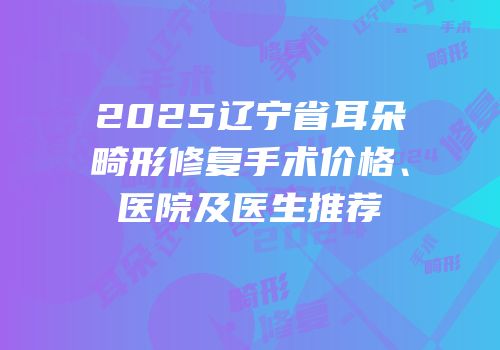 2025辽宁省耳朵畸形修复手术价格、医院及医生推荐