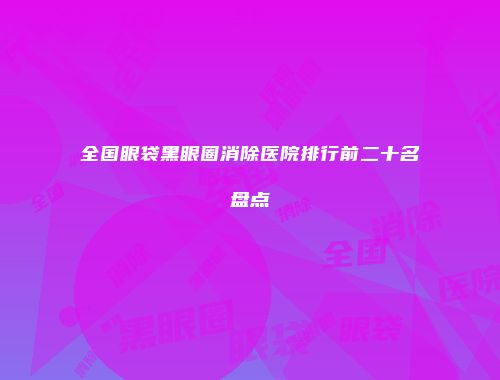 全国眼袋黑眼圈消除医院排行前二十名盘点
