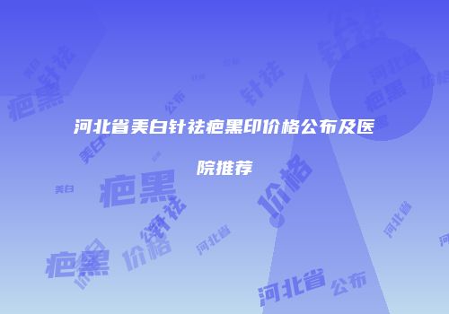 河北省美白针祛疤黑印价格公布及医院推荐