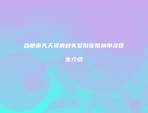 合肥市先天耳廓缺失整形医院榜单及医生介绍