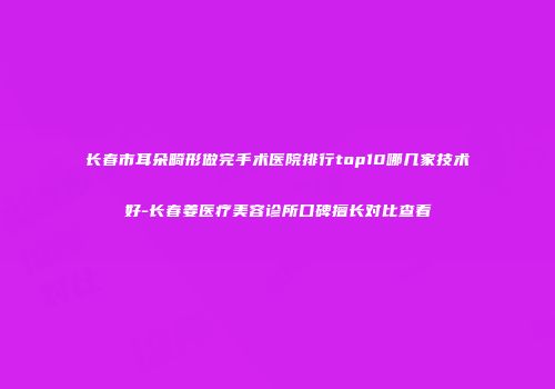 长春市耳朵畸形做完手术医院排行top10哪几家技术好-长春姜医疗美容诊所口碑擅长对比查看