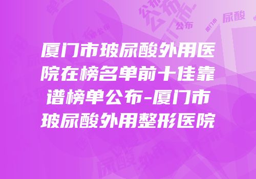 厦门市玻尿酸外用医院在榜名单前十佳靠谱榜单公布-厦门市玻尿酸外用整形医院