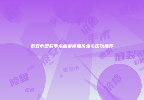 泰安市唇裂手术疤痕修复价格与医院推荐