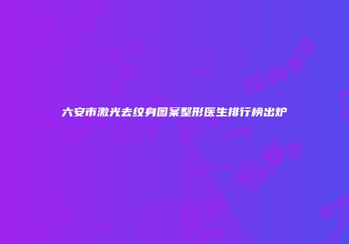 六安市激光去纹身图案整形医生排行榜出炉