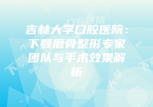 吉林大学口腔医院：下颚磨骨整形专家团队与手术效果解析