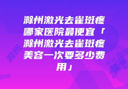 滁州激光去雀斑疼哪家医院最便宜「滁州激光去雀斑疼美容一次要多少费用」