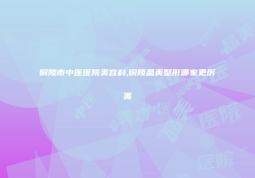 铜陵市中医医院美容科,铜陵晶美整形哪家更厉害