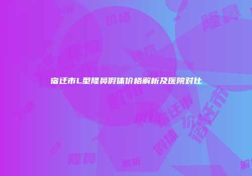 宿迁市L型隆鼻假体价格解析及医院对比