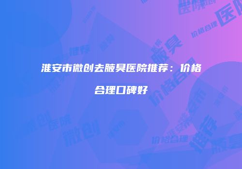 淮安市微创去腋臭医院推荐：价格合理口碑好