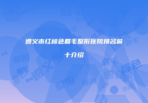 遵义市红棕色眉毛整形医院排名前十介绍