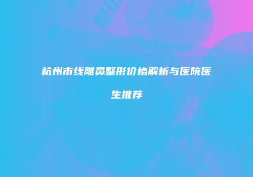 杭州市线雕鼻整形价格解析与医院医生推荐