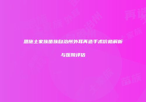 恩施土家族苗族自治州外耳再造手术价格解析与医院评估