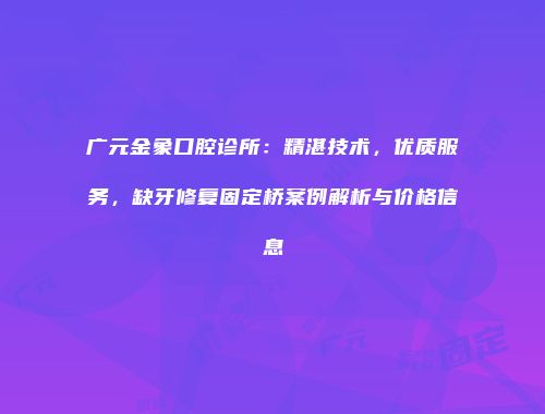 广元金象口腔诊所：精湛技术，优质服务，缺牙修复固定桥案例解析与价格信息