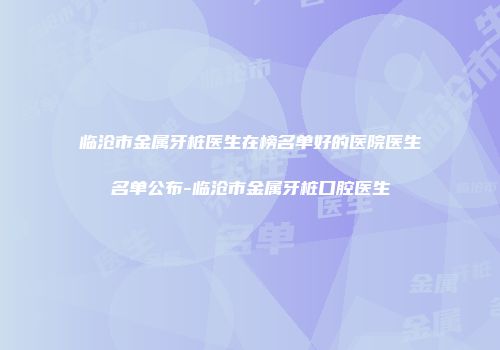 临沧市金属牙桩医生在榜名单好的医院医生名单公布-临沧市金属牙桩口腔医生