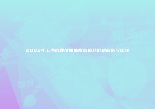 2025年上海市埋伏阻生智齿拔牙价格解析与比较
