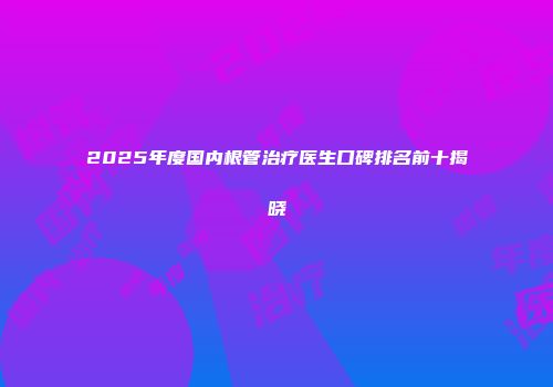 2025年度国内根管治疗医生口碑排名前十揭晓