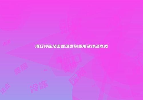 海口冷冻法去雀斑医院费用及排名概览
