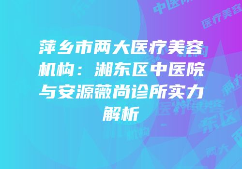 萍乡市两大医疗美容机构：湘东区中医院与安源薇尚诊所实力解析