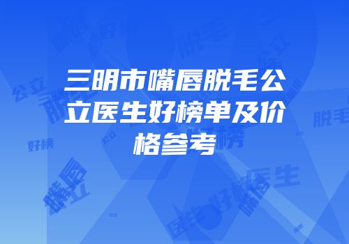 三明市嘴唇脱毛公立医生好榜单及价格参考