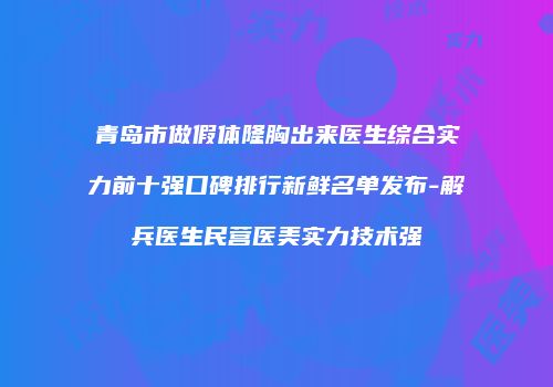 青岛市做假体隆胸出来医生综合实力前十强口碑排行新鲜名单发布-解兵医生民营医美实力技术强