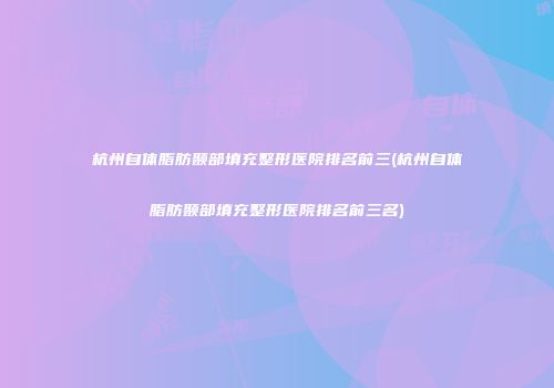 杭州自体脂肪颞部填充整形医院排名前三(杭州自体脂肪颞部填充整形医院排名前三名)