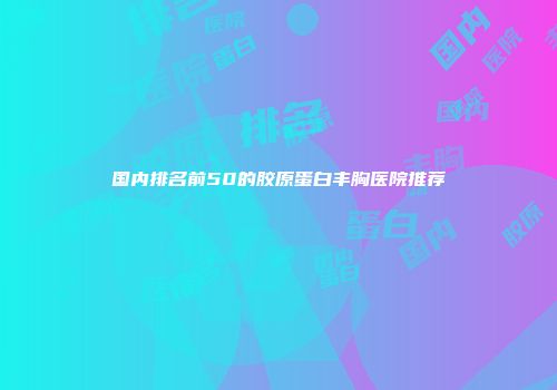 国内排名前50的胶原蛋白丰胸医院推荐