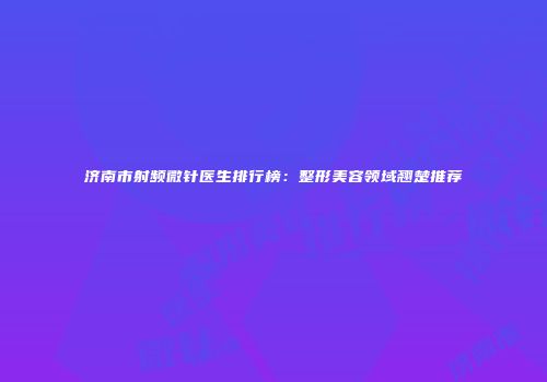 济南市射频微针医生排行榜：整形美容领域翘楚推荐