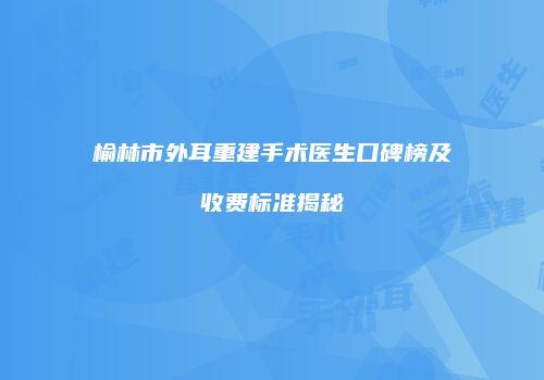 榆林市外耳重建手术医生口碑榜及收费标准揭秘