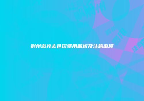 荆州激光去色斑费用解析及注意事项
