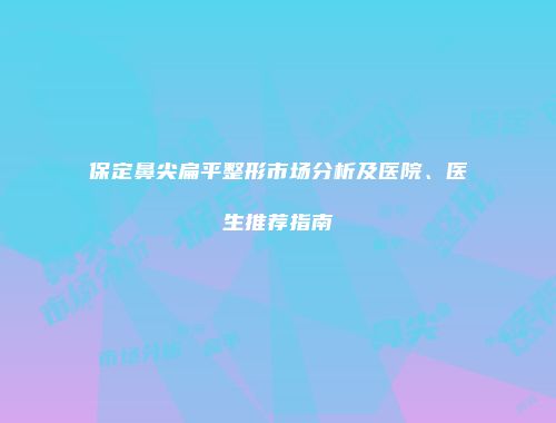 保定鼻尖扁平整形市场分析及医院、医生推荐指南