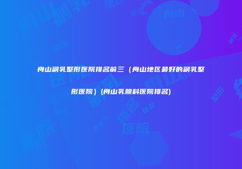 舟山副乳整形医院排名前三（舟山地区最好的副乳整形医院）(舟山乳腺科医院排名)