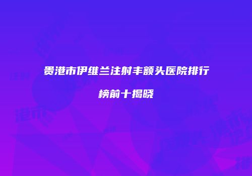 贵港市伊维兰注射丰额头医院排行榜前十揭晓