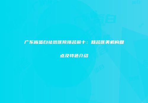 广东省蛋白祛斑医院排名前十：知名医美机构盘点及特色介绍