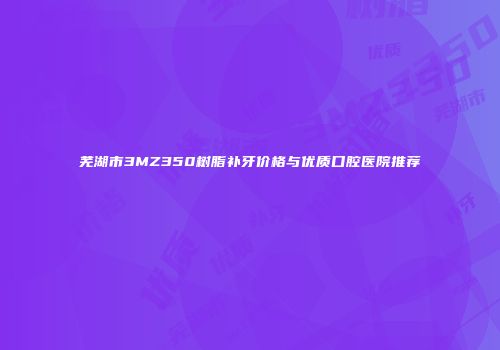 芜湖市3MZ350树脂补牙价格与优质口腔医院推荐