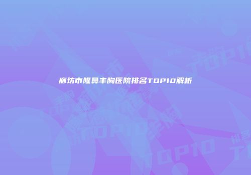 廊坊市隆鼻丰胸医院排名TOP10解析