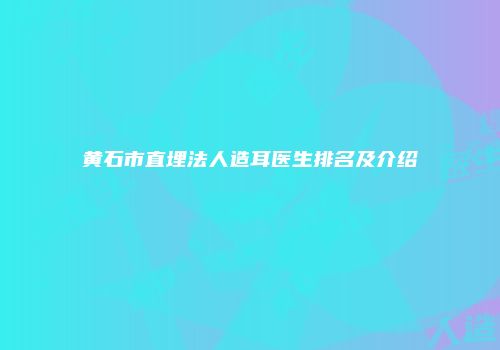 黄石市直埋法人造耳医生排名及介绍