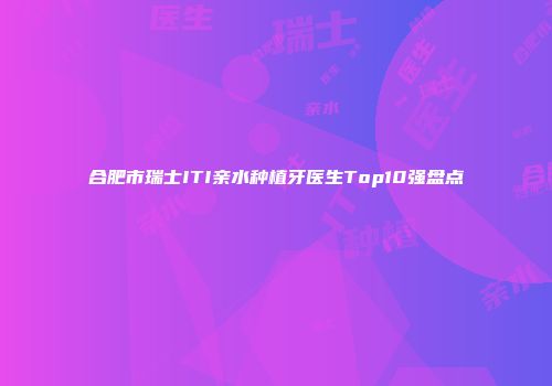 合肥市瑞士ITI亲水种植牙医生Top10强盘点