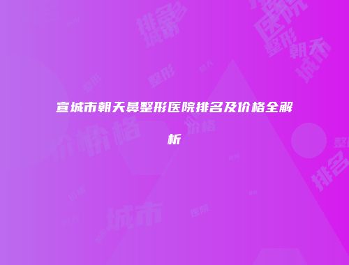 宣城市朝天鼻整形医院排名及价格全解析