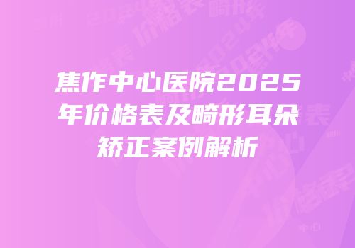 焦作中心医院2025年价格表及畸形耳朵矫正案例解析